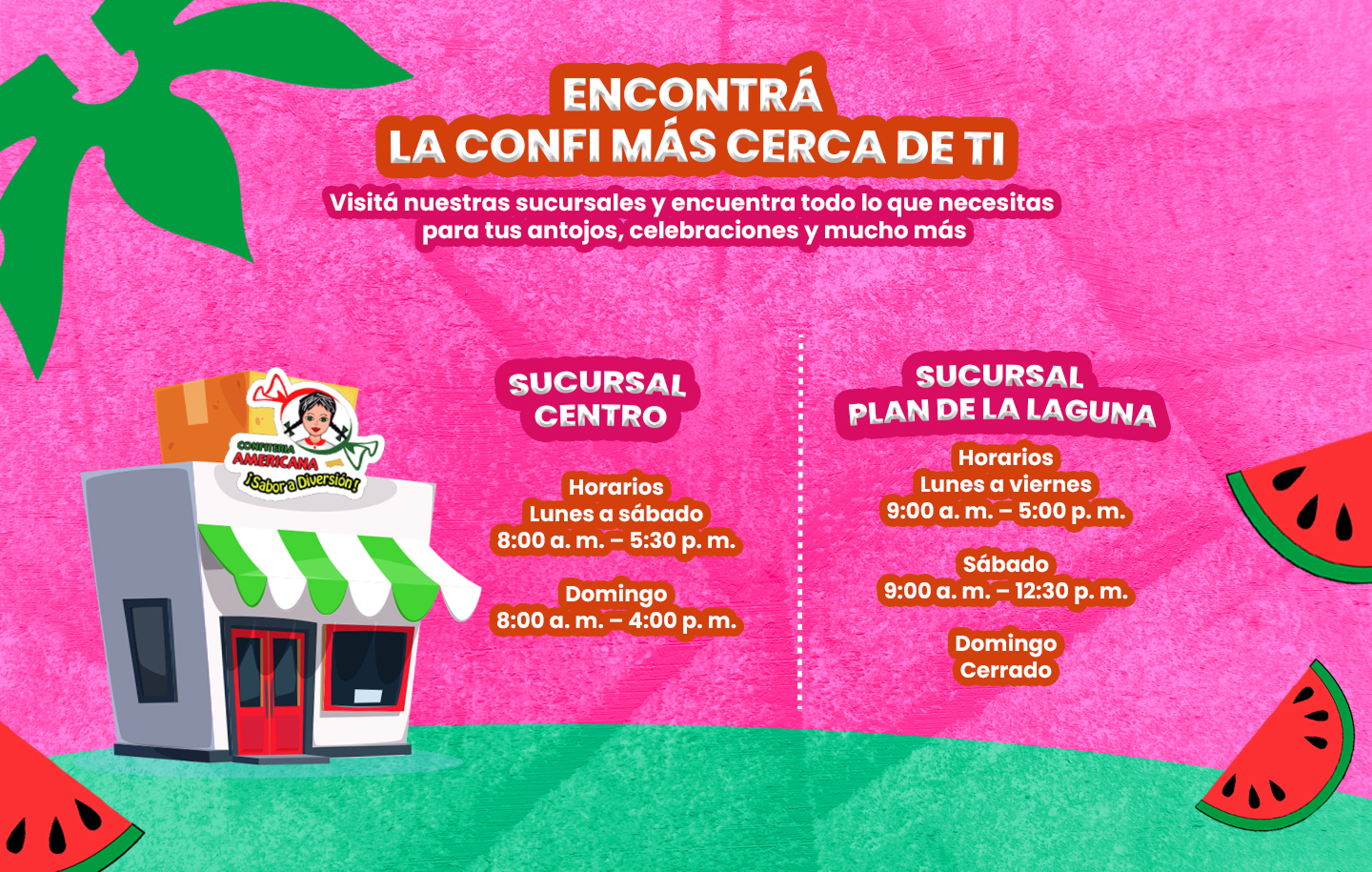 Encontrá la Confi más cerca de ti. Sucursal Centro: lunes a sábado de 8:00 a. m. a 5:30 p. m., domingo de 8:00 a. m. a 4:00 p. m. Sucursal Plan de la Laguna: lunes a viernes de 9:00 a. m. a 5:00 p. m., sábado de 9:00 a. m. a 12:30 p. m., domingo cerrado.